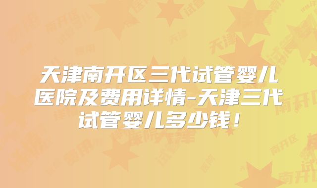 天津南开区三代试管婴儿医院及费用详情-天津三代试管婴儿多少钱！
