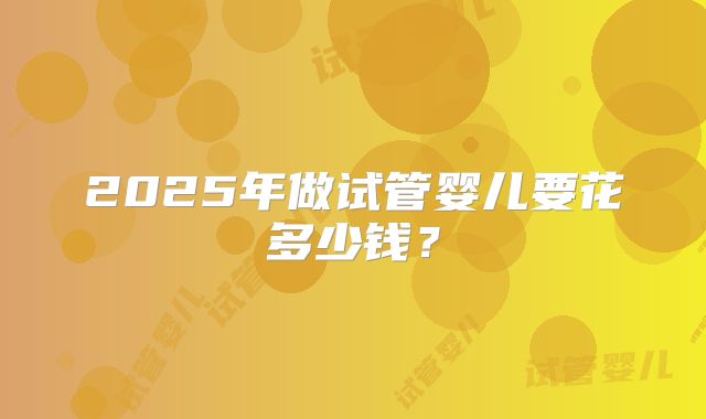 2025年做试管婴儿要花多少钱?