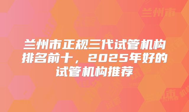 兰州市正规三代试管机构排名前十,2025年好的试管机构推荐