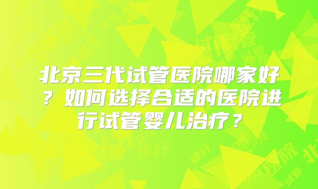 北京三代试管医院哪家好?如何选择合适的医院进行试管婴儿治疗?