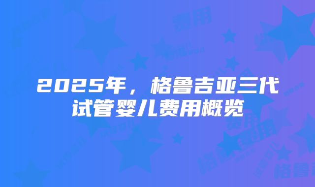 2025年，格鲁吉亚三代试管婴儿费用概览