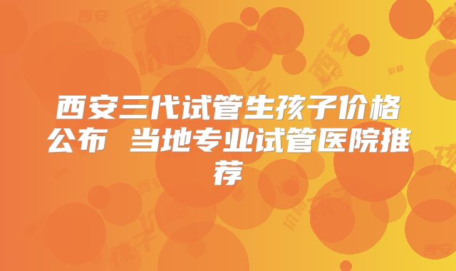 西安三代试管生孩子价格公布 当地专业试管医院推荐