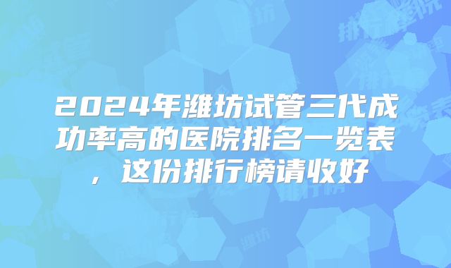2024年潍坊试管三代成功率高的医院排名一览表,这份排行榜请收好