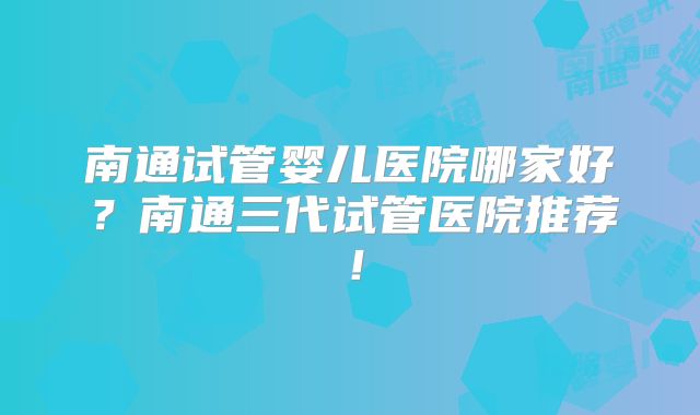南通试管婴儿医院哪家好？南通三代试管医院推荐！