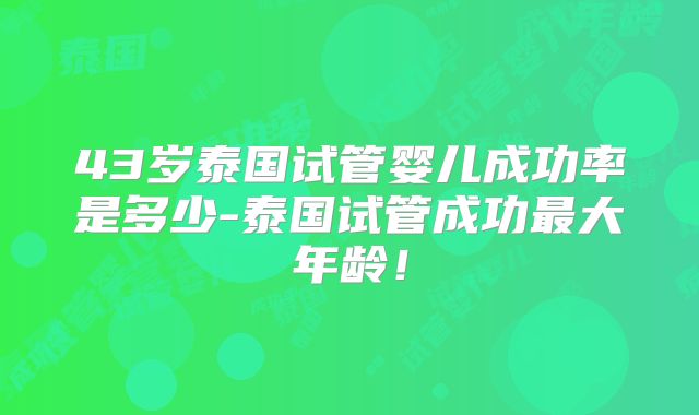 43岁泰国试管婴儿成功率是多少-泰国试管成功最大年龄！