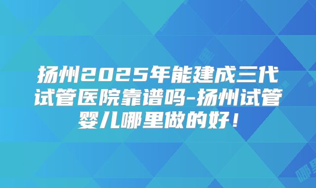 扬州2025年能建成三代试管医院靠谱吗-扬州试管婴儿哪里做的好!