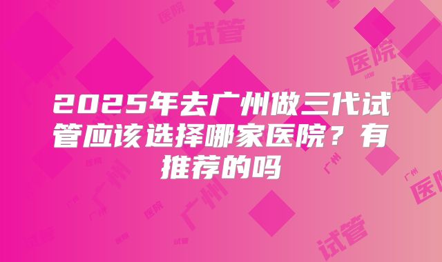 2025年去广州做三代试管应该选择哪家医院？有推荐的吗