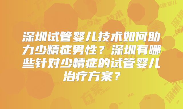 深圳试管婴儿技术如何助力少精症男性?深圳有哪些针对少精症的试管婴儿治疗方案?