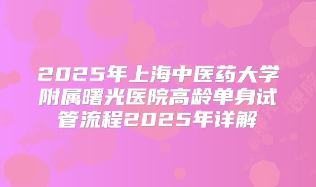 2025年上海中医药大学附属曙光医院高龄单身试管流程2025年详解