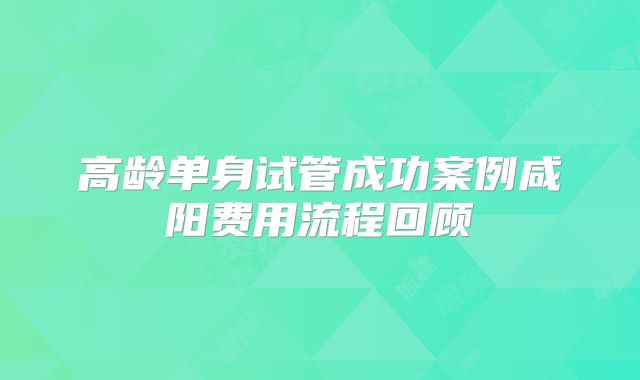 高龄单身试管成功案例咸阳费用流程回顾