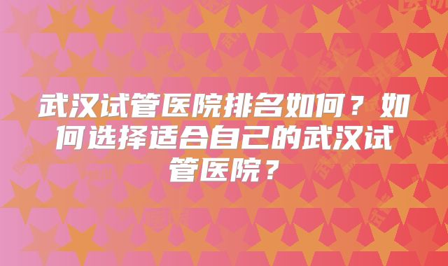 武汉试管医院排名如何?如何选择适合自己的武汉试管医院?