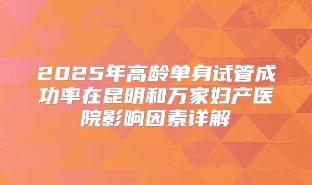 2025年高龄单身试管成功率在昆明和万家妇产医院影响因素详解