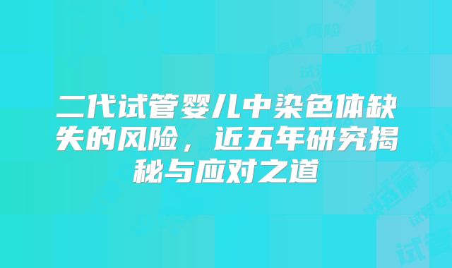 二代试管婴儿中染色体缺失的风险,近五年研究揭秘与应对之道