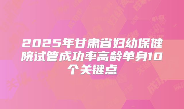 2025年甘肃省妇幼保健院试管成功率高龄单身10个关键点