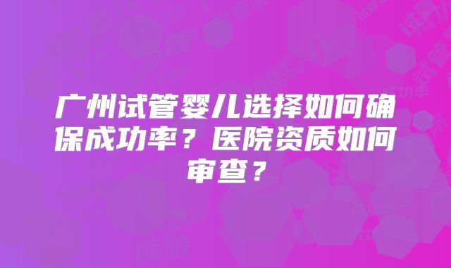 广州试管婴儿选择如何确保成功率?医院资质如何审查?