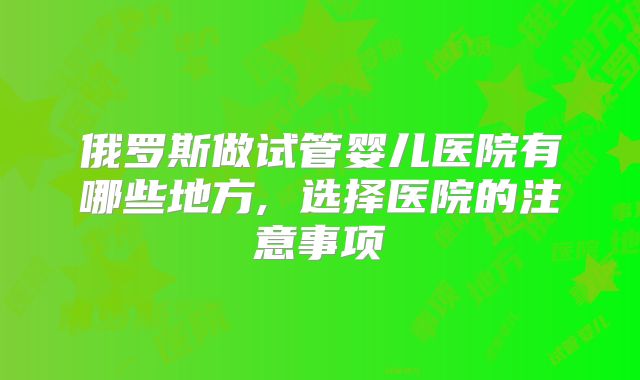 俄罗斯做试管婴儿医院有哪些地方, 选择医院的注意事项