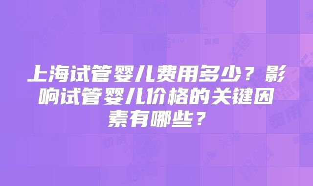 上海试管婴儿费用多少？影响试管婴儿价格的关键因素有哪些？
