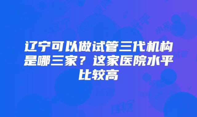 辽宁可以做试管三代机构是哪三家?这家医院水平比较高