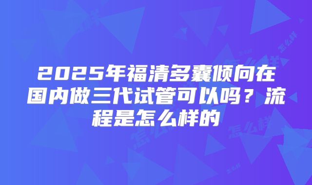2025年福清多囊倾向在国内做三代试管可以吗?流程是怎么样的