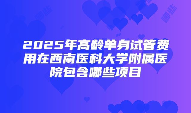 2025年高龄单身试管费用在西南医科大学附属医院包含哪些项目