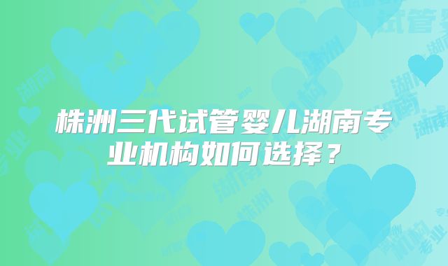 株洲三代试管婴儿湖南专业机构如何选择？