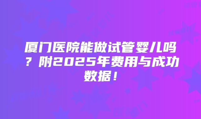 厦门医院能做试管婴儿吗？附2025年费用与成功数据！