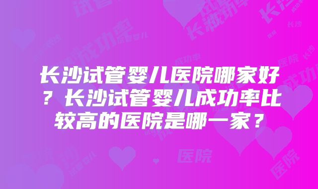 长沙试管婴儿医院哪家好?长沙试管婴儿成功率比较高的医院是哪一家?