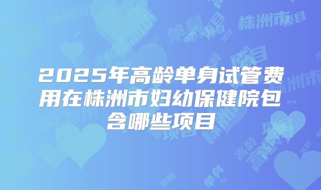 2025年高龄单身试管费用在株洲市妇幼保健院包含哪些项目