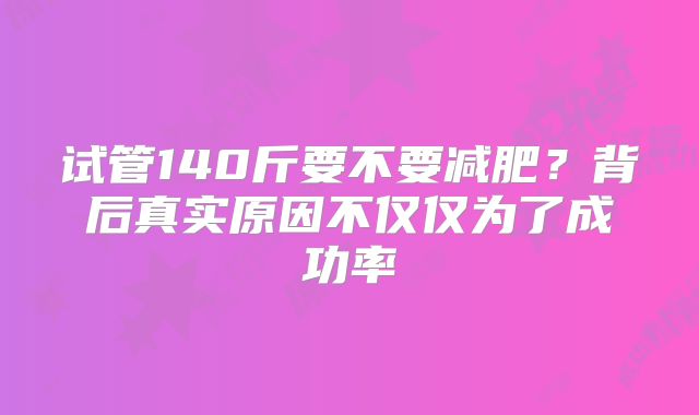 试管140斤要不要减肥?背后真实原因不仅仅为了成功率