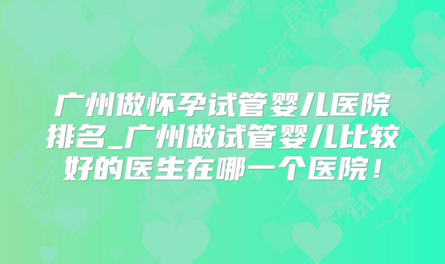 广州做怀孕试管婴儿医院排名_广州做试管婴儿比较好的医生在哪一个医院！