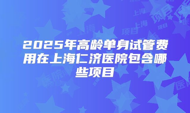 2025年高龄单身试管费用在上海仁济医院包含哪些项目