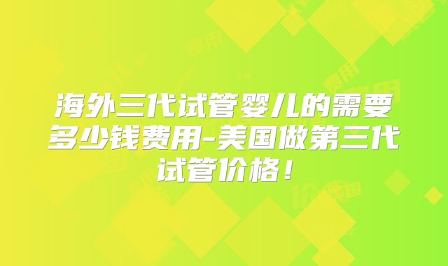 海外三代试管婴儿的需要多少钱费用-美国做第三代试管价格!