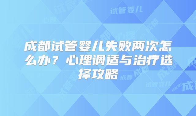成都试管婴儿失败两次怎么办？心理调适与治疗选择攻略