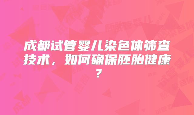 成都试管婴儿染色体筛查技术,如何确保胚胎健康?