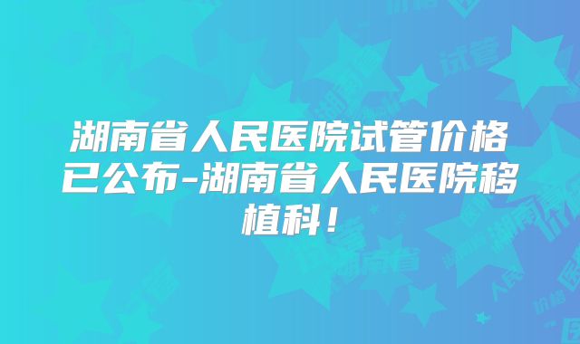 湖南省人民医院试管价格已公布-湖南省人民医院移植科!
