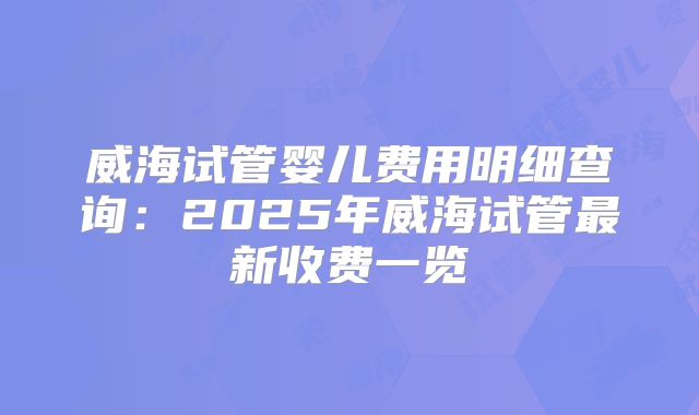 威海试管婴儿费用明细查询:2025年威海试管最新收费一览