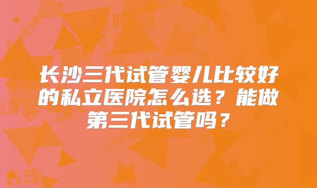 长沙三代试管婴儿比较好的私立医院怎么选?能做第三代试管吗?
