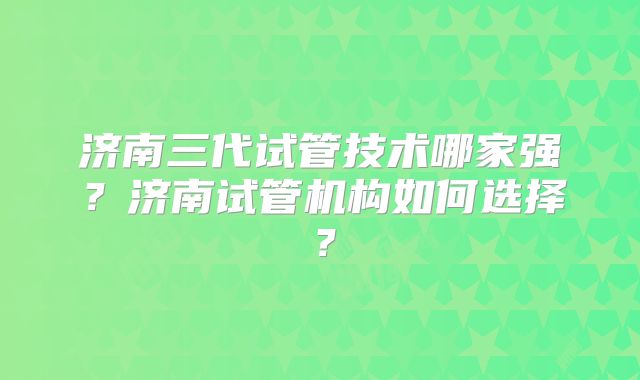 济南三代试管技术哪家强?济南试管机构如何选择?