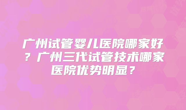 广州试管婴儿医院哪家好?广州三代试管技术哪家医院优势明显?
