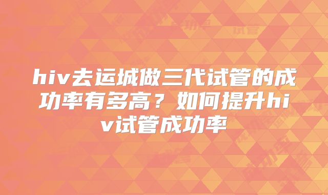 hiv去运城做三代试管的成功率有多高？如何提升hiv试管成功率
