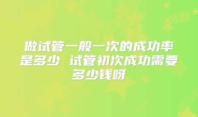 做试管一般一次的成功率是多少 试管初次成功需要多少钱呀