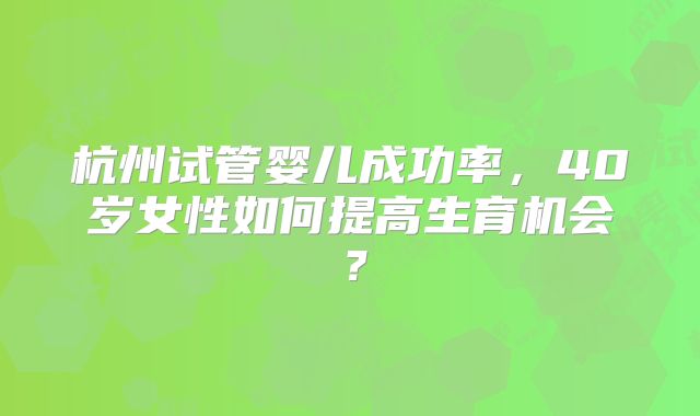 杭州试管婴儿成功率，40岁女性如何提高生育机会？