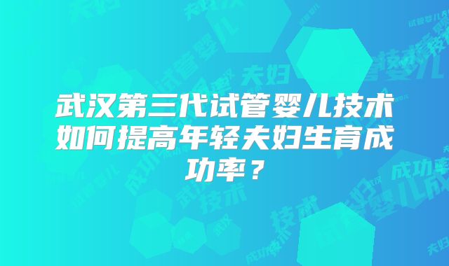 武汉第三代试管婴儿技术如何提高年轻夫妇生育成功率?