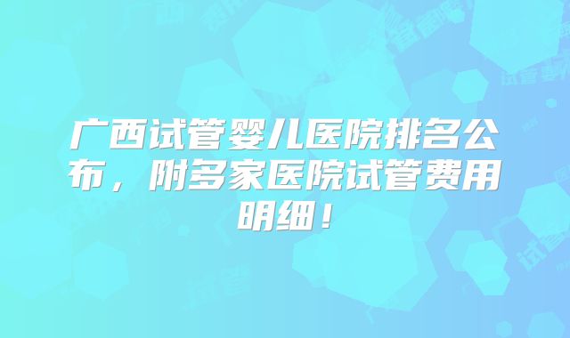 广西试管婴儿医院排名公布，附多家医院试管费用明细！