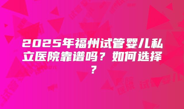 2025年福州试管婴儿私立医院靠谱吗？如何选择？
