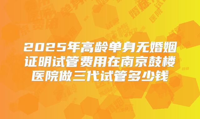 2025年高龄单身无婚姻证明试管费用在南京鼓楼医院做三代试管多少钱