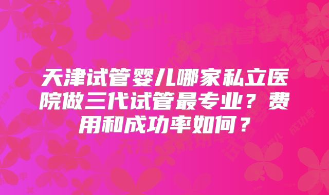 天津试管婴儿哪家私立医院做三代试管最专业?费用和成功率如何?