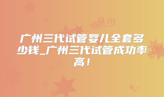 广州三代试管婴儿全套多少钱_广州三代试管成功率高！