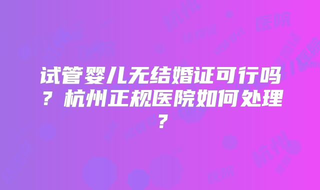 试管婴儿无结婚证可行吗？杭州正规医院如何处理？