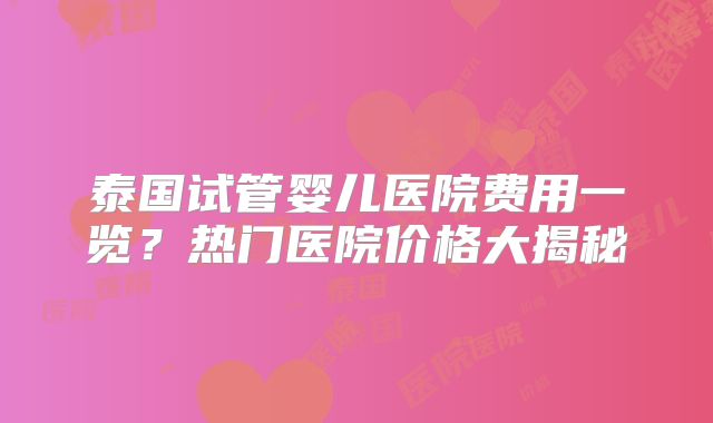 泰国试管婴儿医院费用一览?热门医院价格大揭秘